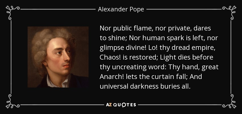 Nor public flame, nor private, dares to shine; Nor human spark is left, nor glimpse divine! Lo! thy dread empire, Chaos! is restored; Light dies before thy uncreating word: Thy hand, great Anarch! lets the curtain fall; And universal darkness buries all. - Alexander Pope