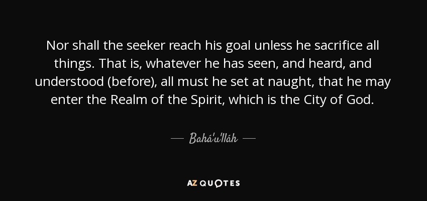 Nor shall the seeker reach his goal unless he sacrifice all things. That is, whatever he has seen, and heard, and understood (before), all must he set at naught, that he may enter the Realm of the Spirit, which is the City of God. - Bahá'u'lláh
