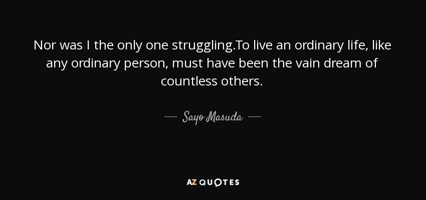 Nor was I the only one struggling.To live an ordinary life, like any ordinary person, must have been the vain dream of countless others. - Sayo Masuda