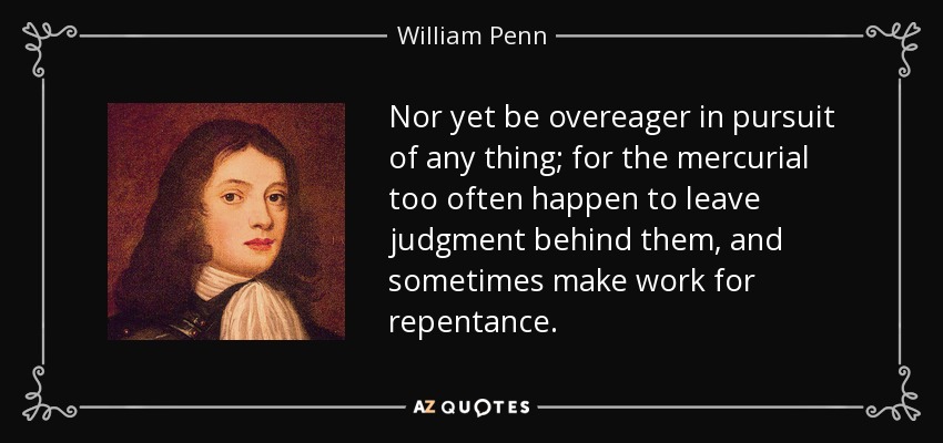Nor yet be overeager in pursuit of any thing; for the mercurial too often happen to leave judgment behind them, and sometimes make work for repentance. - William Penn