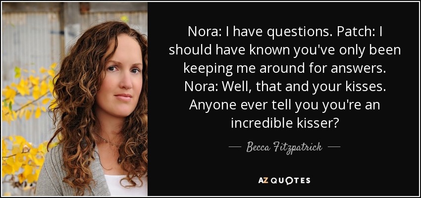 Nora: I have questions. Patch: I should have known you've only been keeping me around for answers. Nora: Well, that and your kisses. Anyone ever tell you you're an incredible kisser? - Becca Fitzpatrick