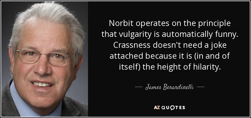 Norbit operates on the principle that vulgarity is automatically funny. Crassness doesn't need a joke attached because it is (in and of itself) the height of hilarity. - James Berardinelli