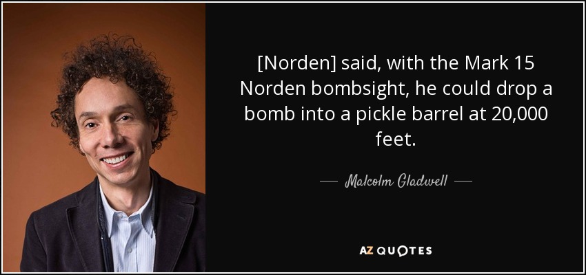 [Norden] said, with the Mark 15 Norden bombsight, he could drop a bomb into a pickle barrel at 20,000 feet. - Malcolm Gladwell