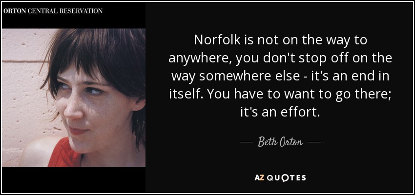 Norfolk is not on the way to anywhere, you don't stop off on the way somewhere else - it's an end in itself. You have to want to go there; it's an effort. - Beth Orton