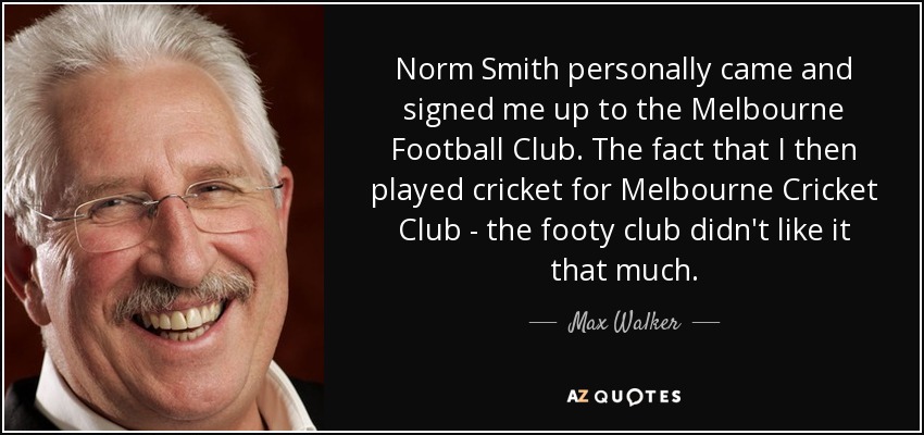 Norm Smith personally came and signed me up to the Melbourne Football Club. The fact that I then played cricket for Melbourne Cricket Club - the footy club didn't like it that much. - Max Walker