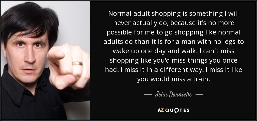 Normal adult shopping is something I will never actually do, because it's no more possible for me to go shopping like normal adults do than it is for a man with no legs to wake up one day and walk. I can't miss shopping like you'd miss things you once had. I miss it in a different way. I miss it like you would miss a train. - John Darnielle