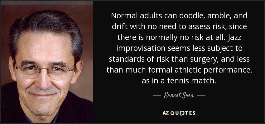 Normal adults can doodle, amble, and drift with no need to assess risk, since there is normally no risk at all. Jazz improvisation seems less subject to standards of risk than surgery, and less than much formal athletic performance, as in a tennis match. - Ernest Sosa