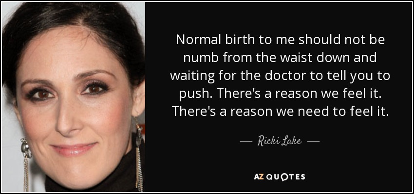 Normal birth to me should not be numb from the waist down and waiting for the doctor to tell you to push. There's a reason we feel it. There's a reason we need to feel it. - Ricki Lake