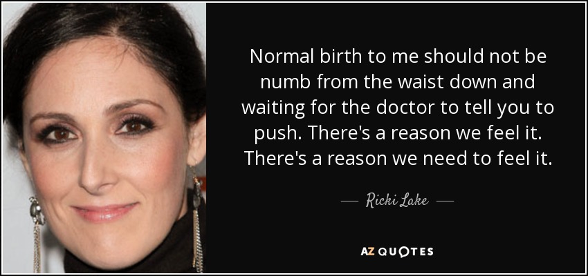 Normal birth to me should not be numb from the waist down and waiting for the doctor to tell you to push. There's a reason we feel it. There's a reason we need to feel it. - Ricki Lake