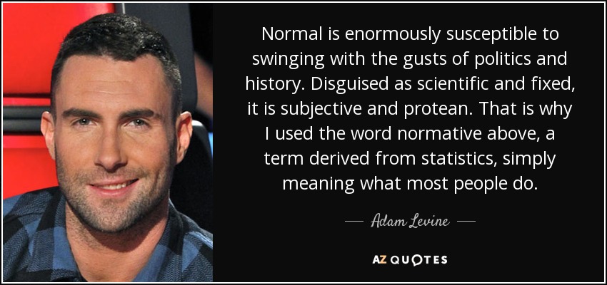 Normal is enormously susceptible to swinging with the gusts of politics and history. Disguised as scientific and fixed, it is subjective and protean. That is why I used the word normative above, a term derived from statistics, simply meaning what most people do. - Adam Levine