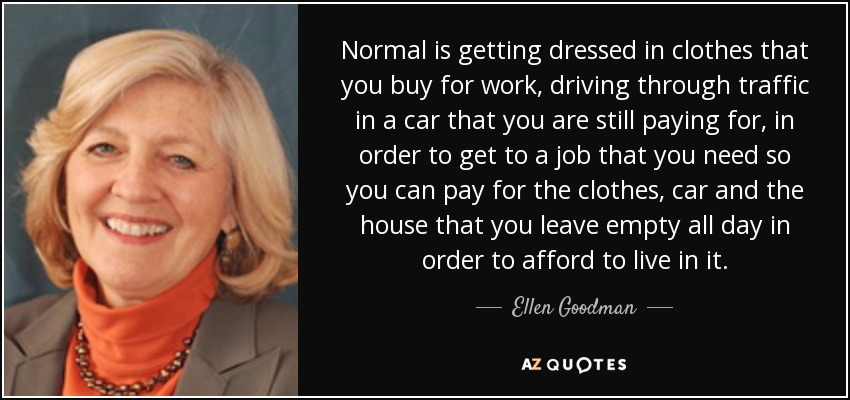 Normal is getting dressed in clothes that you buy for work, driving through traffic in a car that you are still paying for, in order to get to a job that you need so you can pay for the clothes, car and the house that you leave empty all day in order to afford to live in it. - Ellen Goodman