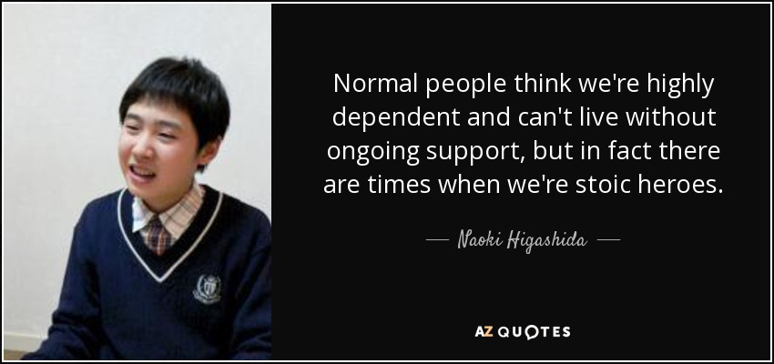 Normal people think we're highly dependent and can't live without ongoing support, but in fact there are times when we're stoic heroes. - Naoki Higashida