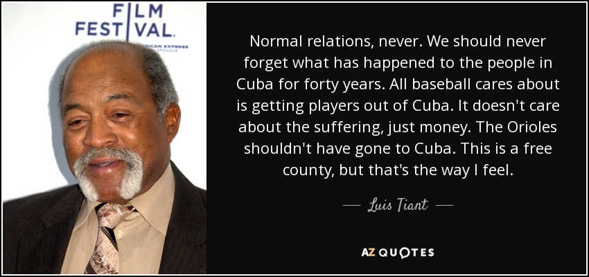Normal relations, never. We should never forget what has happened to the people in Cuba for forty years. All baseball cares about is getting players out of Cuba. It doesn't care about the suffering, just money. The Orioles shouldn't have gone to Cuba. This is a free county, but that's the way I feel. - Luis Tiant