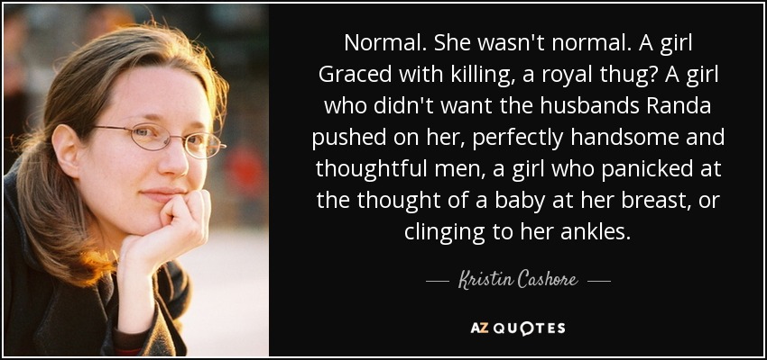 Normal. She wasn't normal. A girl Graced with killing, a royal thug? A girl who didn't want the husbands Randa pushed on her, perfectly handsome and thoughtful men, a girl who panicked at the thought of a baby at her breast, or clinging to her ankles. - Kristin Cashore