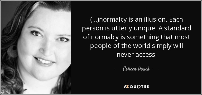 (...)normalcy is an illusion. Each person is utterly unique. A standard of normalcy is something that most people of the world simply will never access. - Colleen Houck