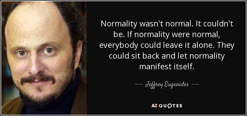 Normality wasn't normal. It couldn't be. If normality were normal, everybody could leave it alone. They could sit back and let normality manifest itself. - Jeffrey Eugenides