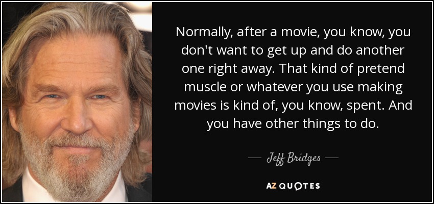 Normally, after a movie, you know, you don't want to get up and do another one right away. That kind of pretend muscle or whatever you use making movies is kind of, you know, spent. And you have other things to do. - Jeff Bridges