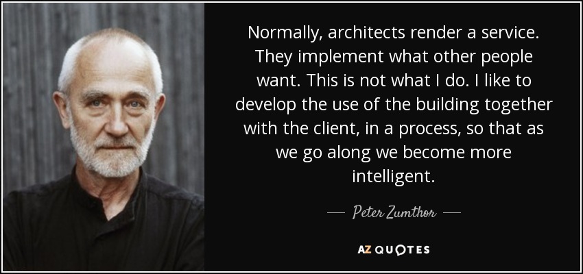 Normally, architects render a service. They implement what other people want. This is not what I do. I like to develop the use of the building together with the client, in a process, so that as we go along we become more intelligent. - Peter Zumthor
