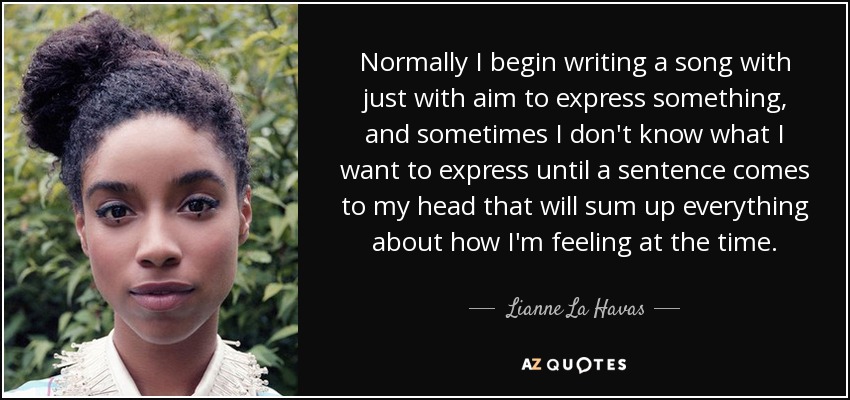 Normally I begin writing a song with just with aim to express something, and sometimes I don't know what I want to express until a sentence comes to my head that will sum up everything about how I'm feeling at the time. - Lianne La Havas