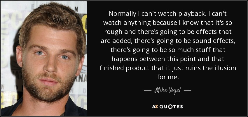 Normally I can't watch playback. I can't watch anything because I know that it's so rough and there's going to be effects that are added, there's going to be sound effects, there's going to be so much stuff that happens between this point and that finished product that it just ruins the illusion for me. - Mike Vogel