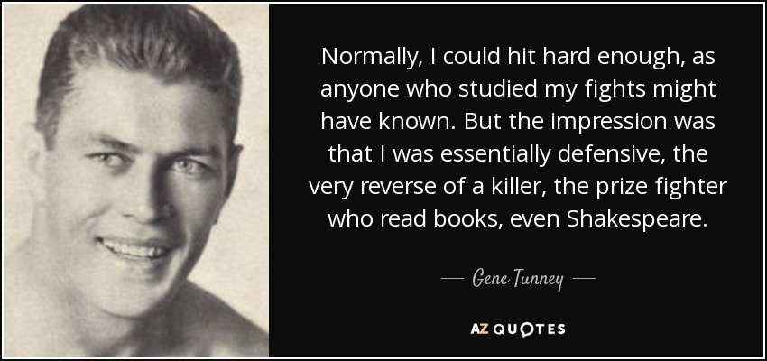 Normally, I could hit hard enough, as anyone who studied my fights might have known. But the impression was that I was essentially defensive, the very reverse of a killer, the prize fighter who read books, even Shakespeare. - Gene Tunney