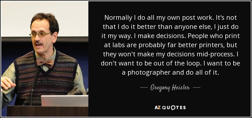 Normally I do all my own post work. It's not that I do it better than anyone else, I just do it my way. I make decisions. People who print at labs are probably far better printers, but they won't make my decisions mid-process. I don't want to be out of the loop. I want to be a photographer and do all of it. - Gregory Heisler