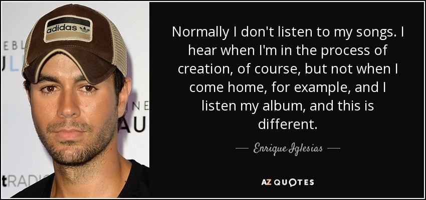 Normally I don't listen to my songs. I hear when I'm in the process of creation, of course, but not when I come home, for example, and I listen my album, and this is different. - Enrique Iglesias