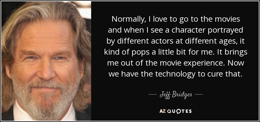 Normally, I love to go to the movies and when I see a character portrayed by different actors at different ages, it kind of pops a little bit for me. It brings me out of the movie experience. Now we have the technology to cure that. - Jeff Bridges