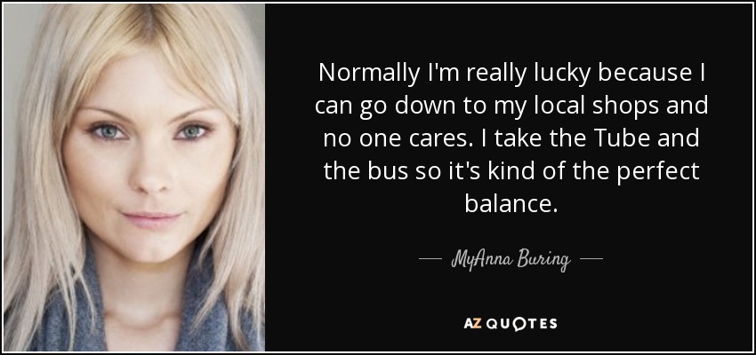 Normally I'm really lucky because I can go down to my local shops and no one cares. I take the Tube and the bus so it's kind of the perfect balance. - MyAnna Buring