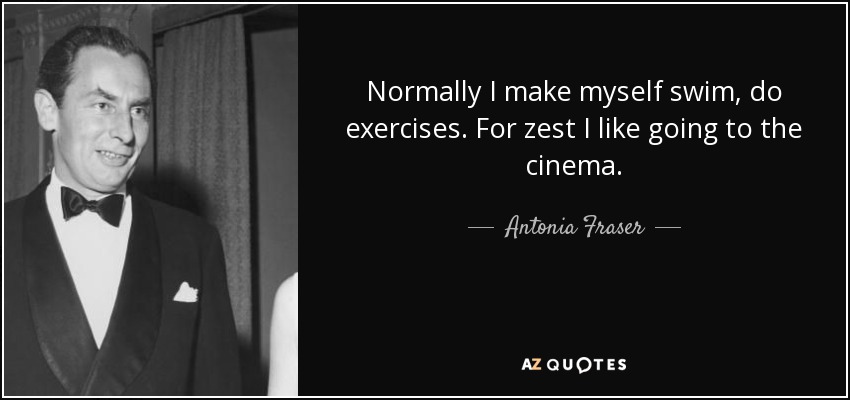 Normally I make myself swim, do exercises. For zest I like going to the cinema. - Antonia Fraser