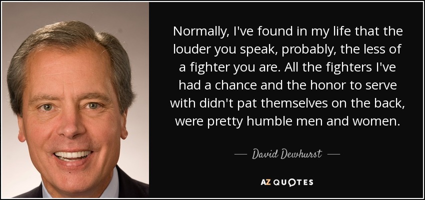 Normally, I've found in my life that the louder you speak, probably, the less of a fighter you are. All the fighters I've had a chance and the honor to serve with didn't pat themselves on the back, were pretty humble men and women. - David Dewhurst