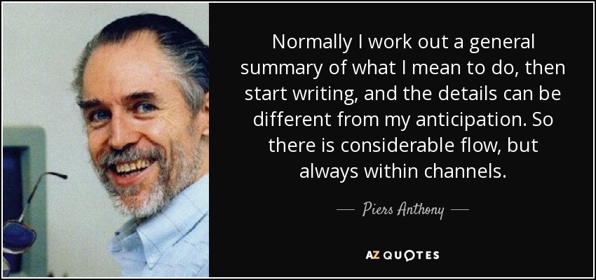 Normally I work out a general summary of what I mean to do, then start writing, and the details can be different from my anticipation. So there is considerable flow, but always within channels. - Piers Anthony
