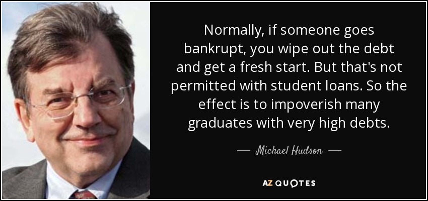 Normally, if someone goes bankrupt, you wipe out the debt and get a fresh start. But that's not permitted with student loans. So the effect is to impoverish many graduates with very high debts. - Michael Hudson