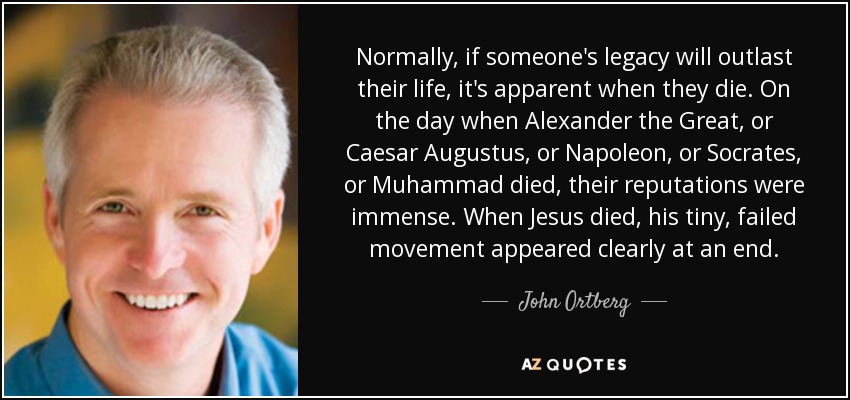 Normally, if someone's legacy will outlast their life, it's apparent when they die. On the day when Alexander the Great, or Caesar Augustus, or Napoleon, or Socrates, or Muhammad died, their reputations were immense. When Jesus died, his tiny, failed movement appeared clearly at an end. - John Ortberg