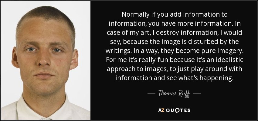 Normally if you add information to information, you have more information. In case of my art, I destroy information, I would say, because the image is disturbed by the writings. In a way, they become pure imagery. For me it's really fun because it's an idealistic approach to images, to just play around with information and see what's happening. - Thomas Ruff