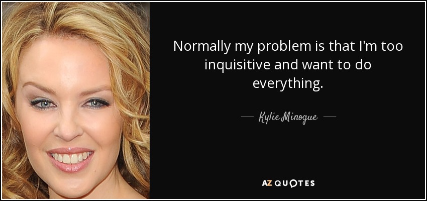 Normally my problem is that I'm too inquisitive and want to do everything. - Kylie Minogue
