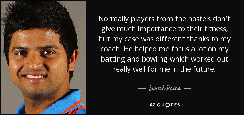 Normally players from the hostels don't give much importance to their fitness, but my case was different thanks to my coach. He helped me focus a lot on my batting and bowling which worked out really well for me in the future. - Suresh Raina