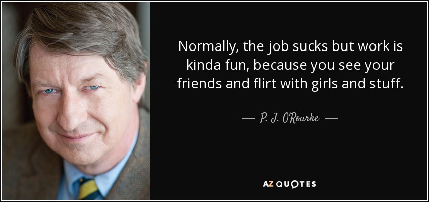 Normally, the job sucks but work is kinda fun, because you see your friends and flirt with girls and stuff. - P. J. O'Rourke