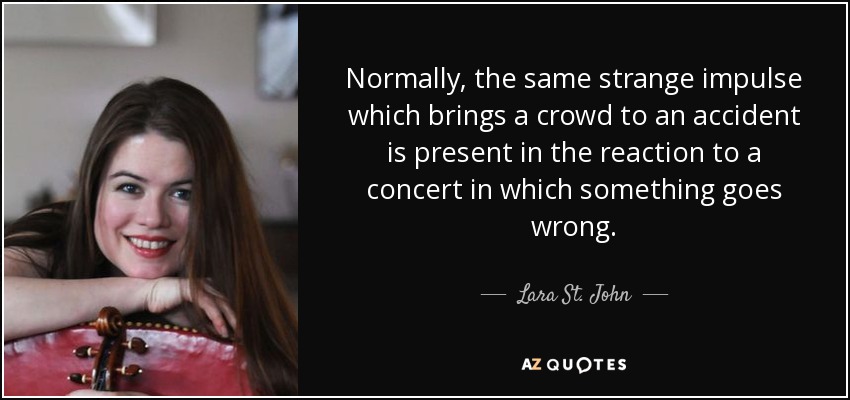 Normally, the same strange impulse which brings a crowd to an accident is present in the reaction to a concert in which something goes wrong. - Lara St. John