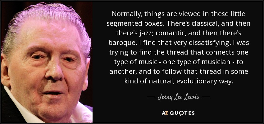 Normally, things are viewed in these little segmented boxes. There's classical, and then there's jazz; romantic, and then there's baroque. I find that very dissatisfying. I was trying to find the thread that connects one type of music - one type of musician - to another, and to follow that thread in some kind of natural, evolutionary way. - Jerry Lee Lewis