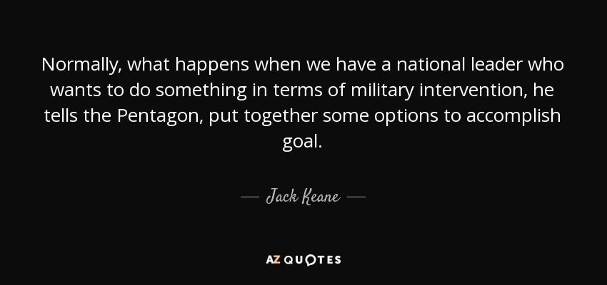 Normally, what happens when we have a national leader who wants to do something in terms of military intervention, he tells the Pentagon, put together some options to accomplish goal. - Jack Keane