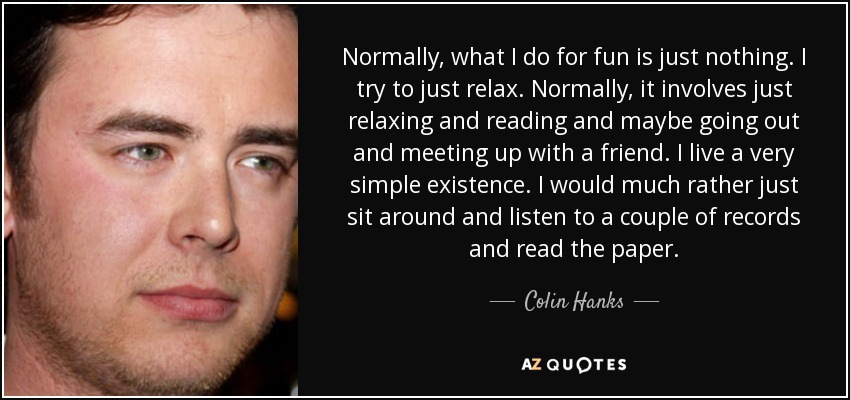 Normally, what I do for fun is just nothing. I try to just relax. Normally, it involves just relaxing and reading and maybe going out and meeting up with a friend. I live a very simple existence. I would much rather just sit around and listen to a couple of records and read the paper. - Colin Hanks