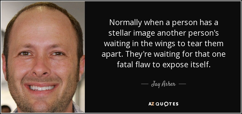 Normally when a person has a stellar image another person's waiting in the wings to tear them apart. They're waiting for that one fatal flaw to expose itself. - Jay Asher