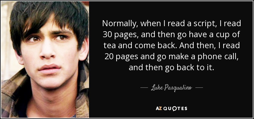 Normally, when I read a script, I read 30 pages, and then go have a cup of tea and come back. And then, I read 20 pages and go make a phone call, and then go back to it. - Luke Pasqualino