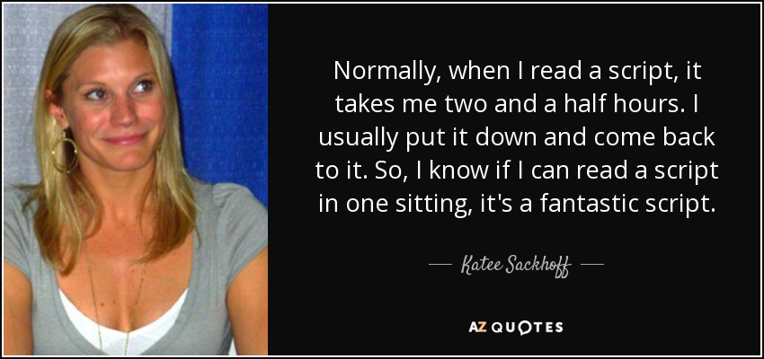 Normally, when I read a script, it takes me two and a half hours. I usually put it down and come back to it. So, I know if I can read a script in one sitting, it's a fantastic script. - Katee Sackhoff