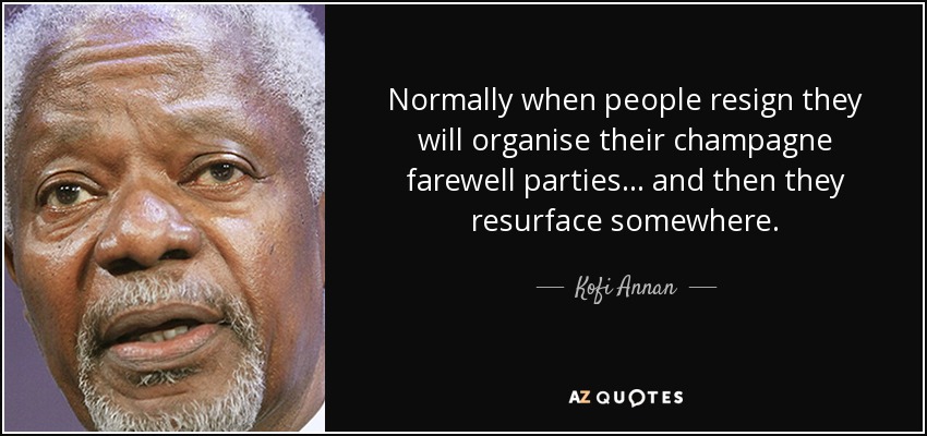Normally when people resign they will organise their champagne farewell parties... and then they resurface somewhere. - Kofi Annan