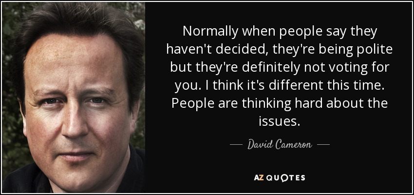 Normally when people say they haven't decided, they're being polite but they're definitely not voting for you. I think it's different this time. People are thinking hard about the issues. - David Cameron