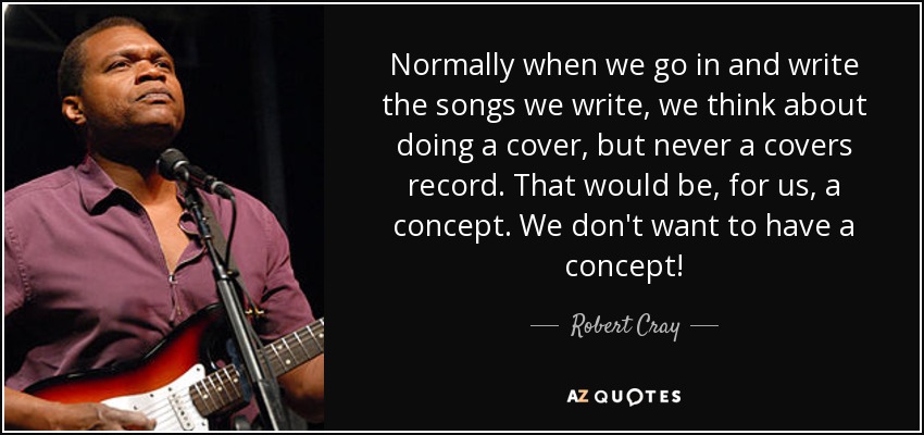 Normally when we go in and write the songs we write, we think about doing a cover, but never a covers record. That would be, for us, a concept. We don't want to have a concept! - Robert Cray