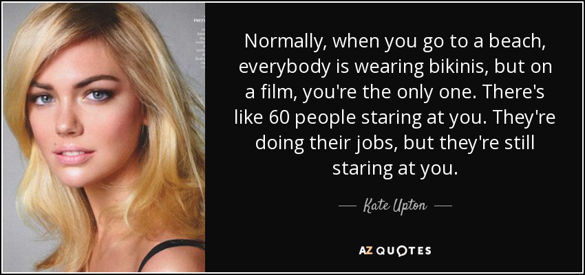 Normally, when you go to a beach, everybody is wearing bikinis, but on a film, you're the only one. There's like 60 people staring at you. They're doing their jobs, but they're still staring at you. - Kate Upton