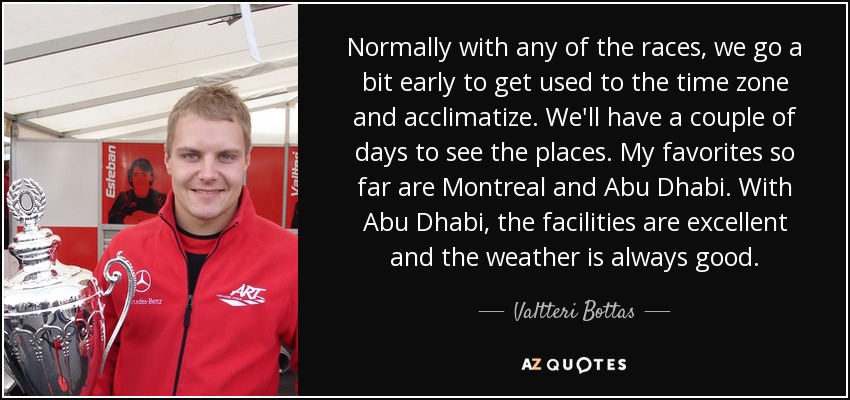 Normally with any of the races, we go a bit early to get used to the time zone and acclimatize. We'll have a couple of days to see the places. My favorites so far are Montreal and Abu Dhabi. With Abu Dhabi, the facilities are excellent and the weather is always good. - Valtteri Bottas
